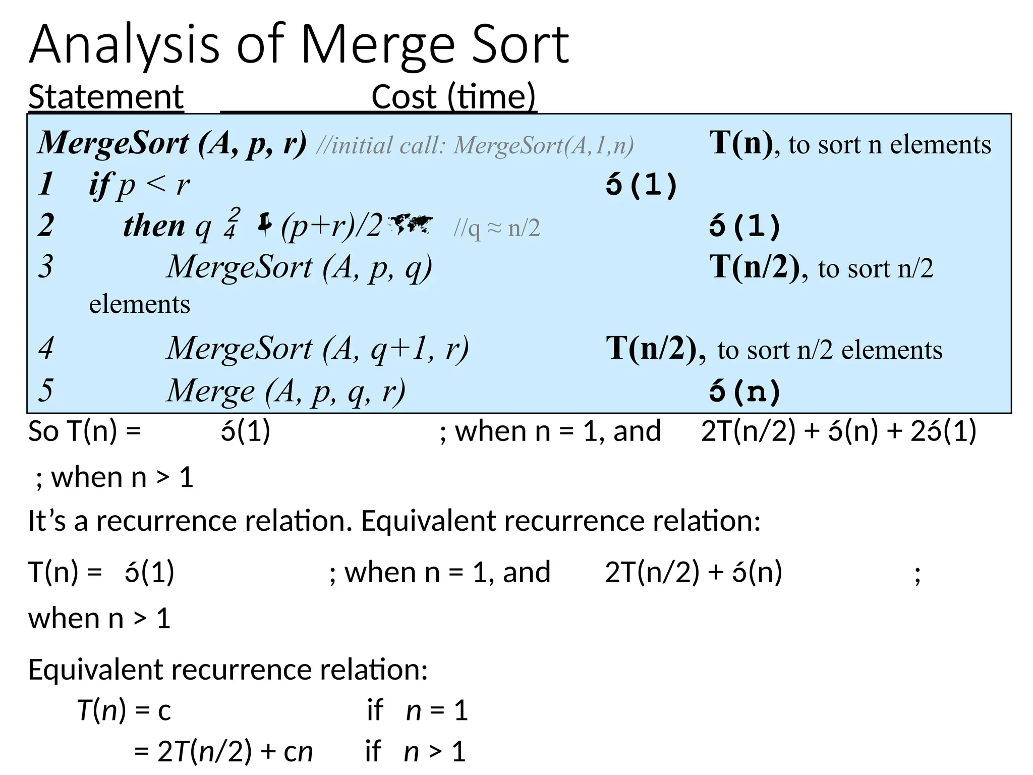 Analysis of Merge Sort
Statement Cost (time)
So T(n) = (1) ; when n = 1, and 2T(n/2) + (n) + 2(1)
; when n > 1
It’s a recurrence relation. Equivalent recurrence relation:
T(n) = (1) ; when n = 1, and 2T(n/2) + (n) ;
when n > 1
Equivalent recurrence relation:
T(n) = c if n = 1
= 2T(n/2) + cn if n > 1
MergeSort (A, p, r) //initial call: MergeSort(A,1,n) T(n), to sort n elements
1 if p < r (1)
2 then q  (p+r)/2 //q ≈ n/2 (1)
3 MergeSort (A, p, q) T(n/2), to sort n/2
elements
4 MergeSort (A, q+1, r) T(n/2), to sort n/2 elements
5 Merge (A, p, q, r) (n)
 
