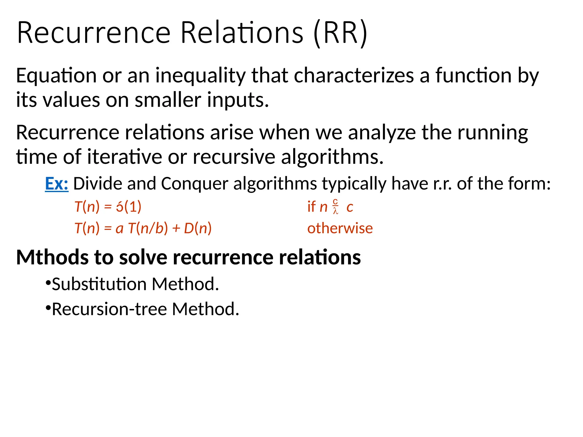 Recurrence Relations (RR)
Equation or an inequality that characterizes a function by
its values on smaller inputs.
Recurrence relations arise when we analyze the running
time of iterative or recursive algorithms.
Ex: Divide and Conquer algorithms typically have r.r. of the form:
T(n) = (1) if n  c
T(n) = a T(n/b) + D(n) otherwise
Mthods to solve recurrence relations
•Substitution Method.
•Recursion-tree Method.
 