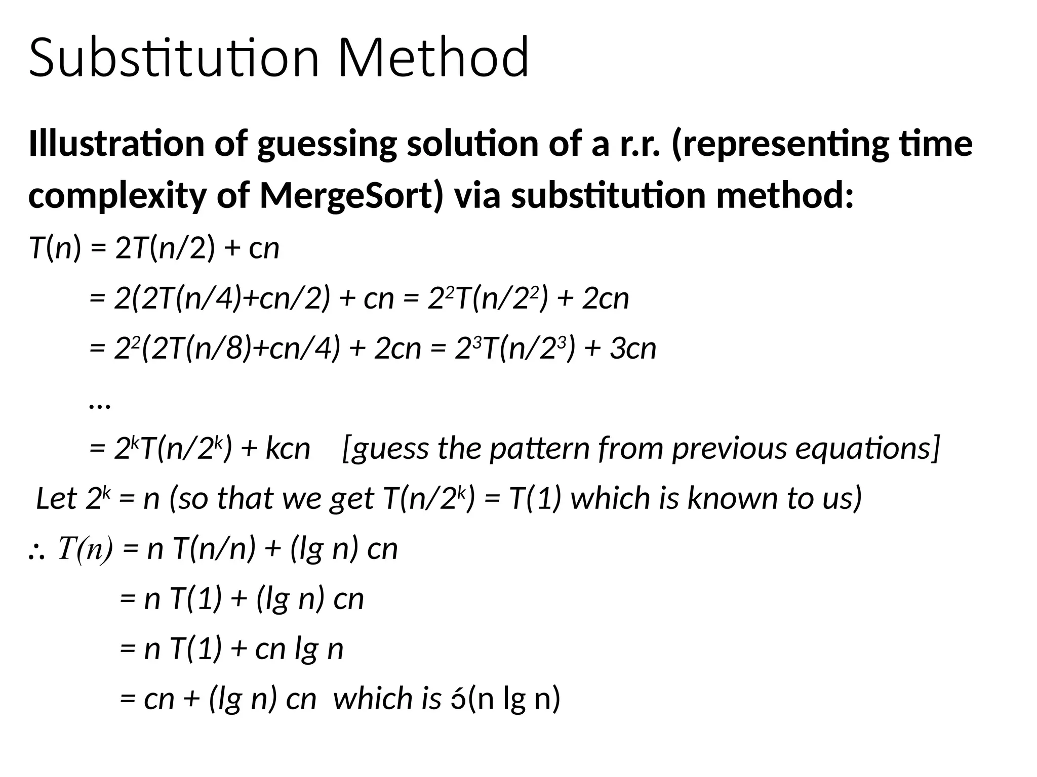 Substitution Method
Illustration of guessing solution of a r.r. (representing time
complexity of MergeSort) via substitution method:
T(n) = 2T(n/2) + cn
= 2(2T(n/4)+cn/2) + cn = 22
T(n/22
) + 2cn
= 22
(2T(n/8)+cn/4) + 2cn = 23
T(n/23
) + 3cn
…
= 2k
T(n/2k
) + kcn [guess the pattern from previous equations]
Let 2k
= n (so that we get T(n/2k
) = T(1) which is known to us)
⸫ T(n) = n T(n/n) + (lg n) cn
= n T(1) + (lg n) cn
= n T(1) + cn lg n
= cn + (lg n) cn which is (n lg n)
 