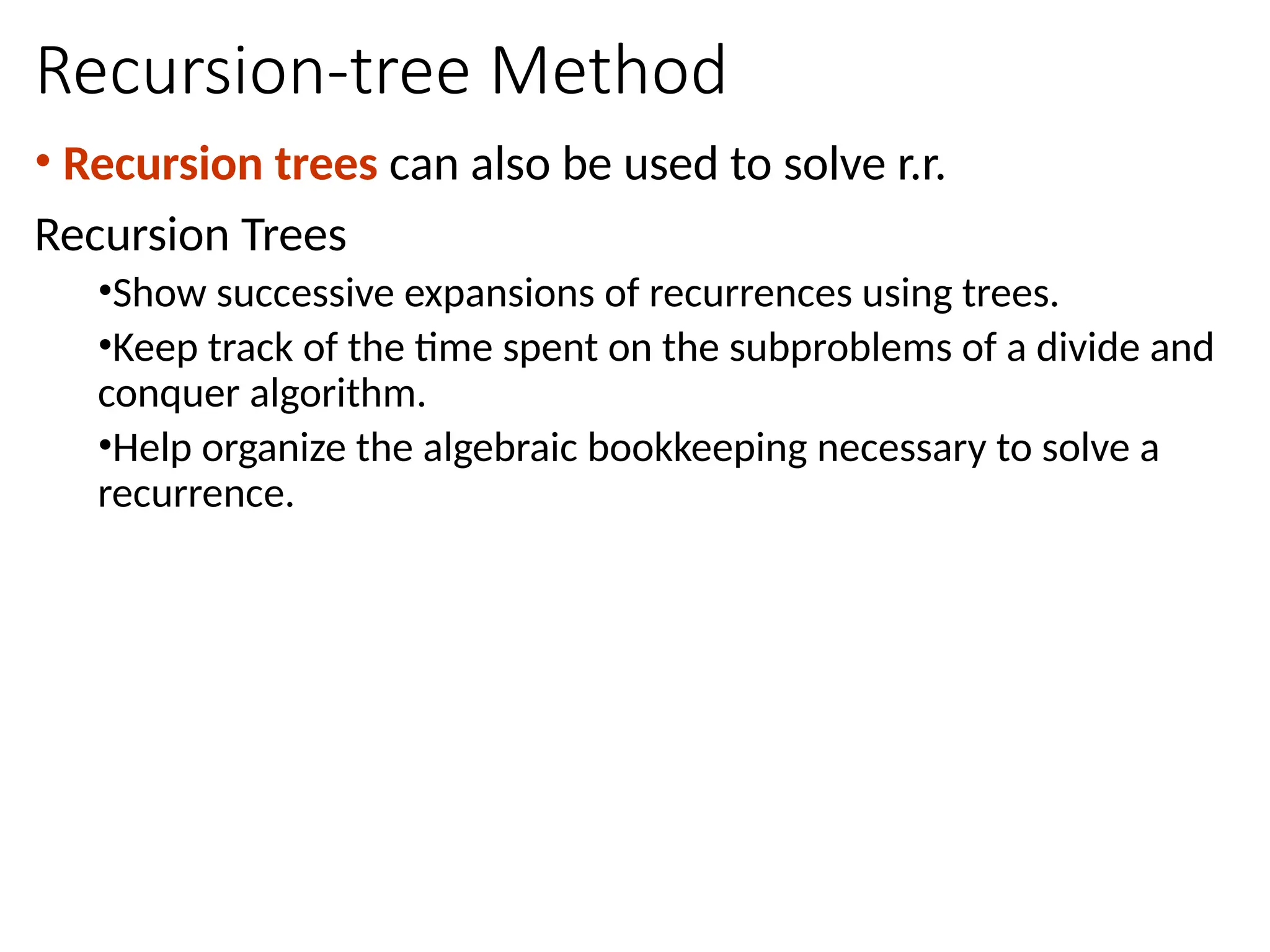 Recursion-tree Method
• Recursion trees can also be used to solve r.r.
Recursion Trees
•Show successive expansions of recurrences using trees.
•Keep track of the time spent on the subproblems of a divide and
conquer algorithm.
•Help organize the algebraic bookkeeping necessary to solve a
recurrence.
 