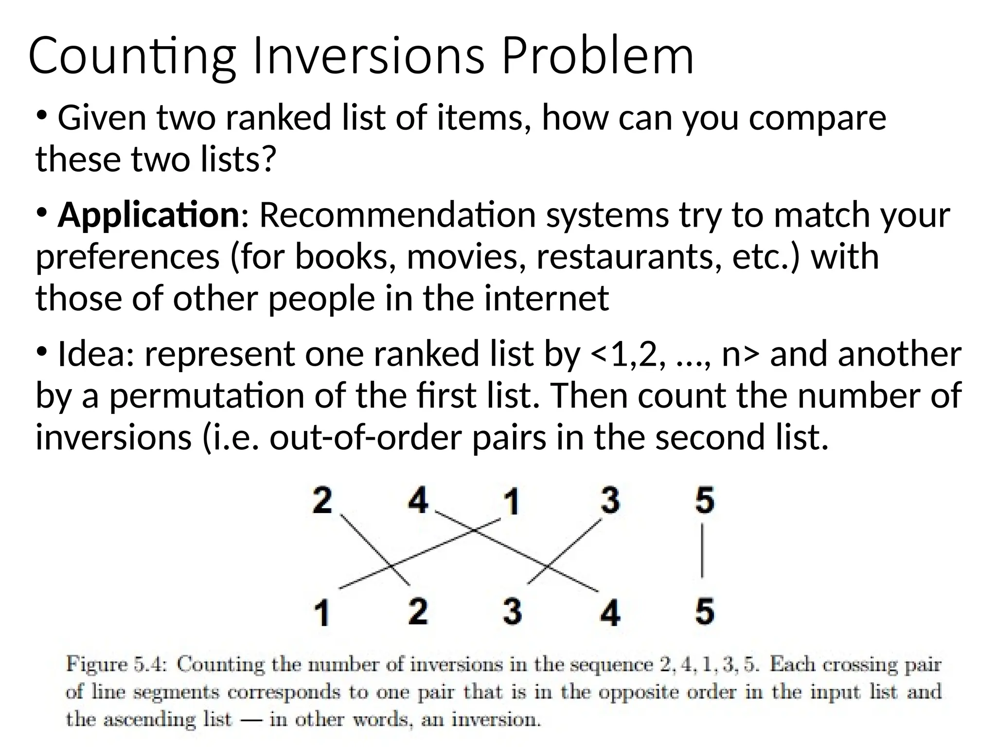Counting Inversions Problem
• Given two ranked list of items, how can you compare
these two lists?
• Application: Recommendation systems try to match your
preferences (for books, movies, restaurants, etc.) with
those of other people in the internet
• Idea: represent one ranked list by <1,2, …, n> and another
by a permutation of the first list. Then count the number of
inversions (i.e. out-of-order pairs in the second list.
 