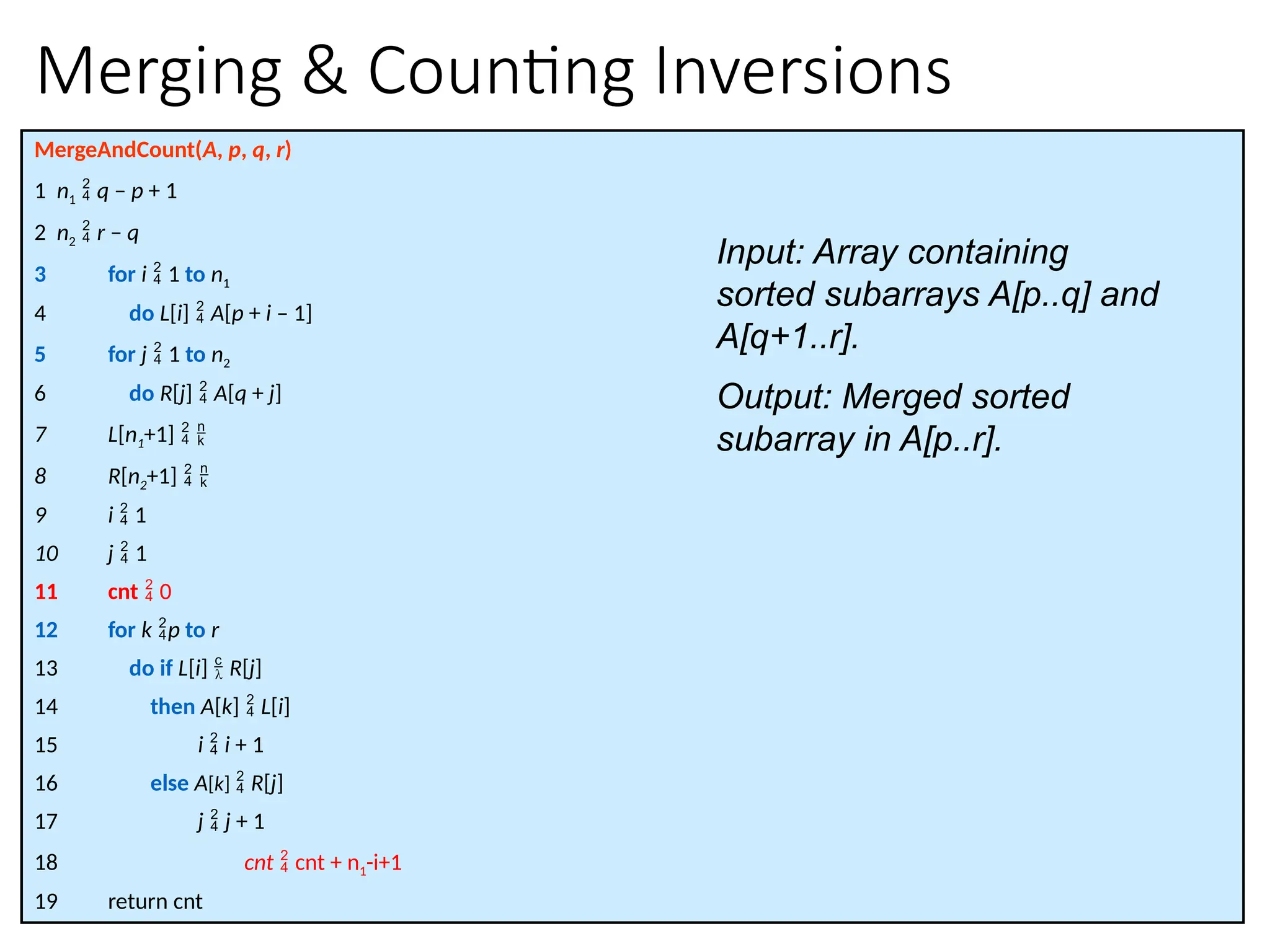 Merging & Counting Inversions
MergeAndCount(A, p, q, r)
1 n1  q – p + 1
2 n2  r – q
3 for i  1 to n1
4 do L[i]  A[p + i – 1]
5 for j  1 to n2
6 do R[j]  A[q + j]
7 L[n1+1]  
8 R[n2+1]  
9 i  1
10 j  1
11 cnt  0
12 for k p to r
13 do if L[i]  R[j]
14 then A[k]  L[i]
15 i  i + 1
16 else A[k]  R[j]
17 j  j + 1
18 cnt  cnt + n1-i+1
19 return cnt
Input: Array containing
sorted subarrays A[p..q] and
A[q+1..r].
Output: Merged sorted
subarray in A[p..r].
 