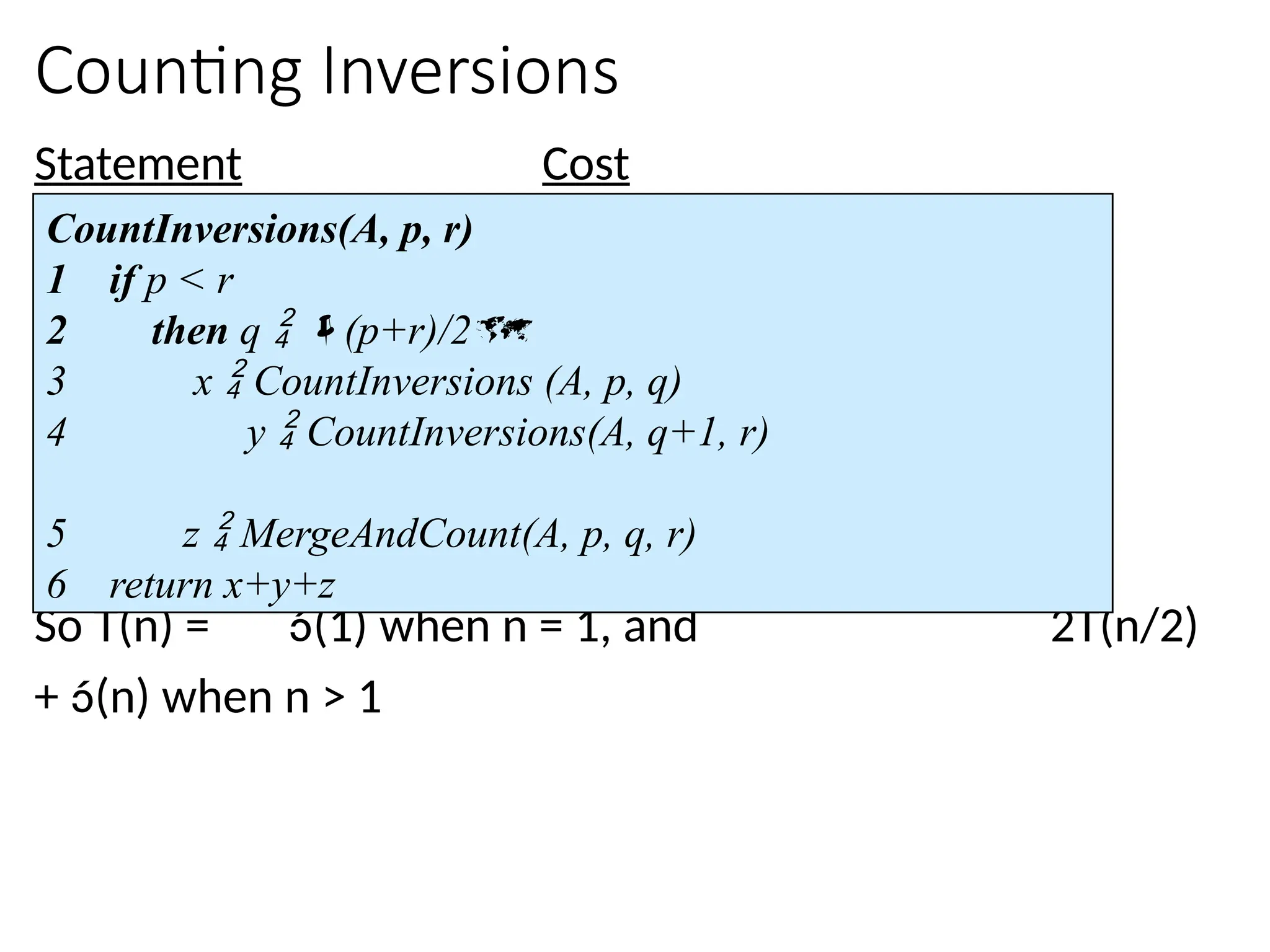 Counting Inversions
Statement Cost
So T(n) = (1) when n = 1, and 2T(n/2)
+ (n) when n > 1
CountInversions(A, p, r)
1 if p < r
2 then q  (p+r)/2
3 x  CountInversions (A, p, q)
4 y  CountInversions(A, q+1, r)
5 z  MergeAndCount(A, p, q, r)
6 return x+y+z
 