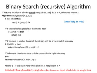 Binary Search (recursive) Algorithm
// Returns location of x in the sorted array A[first..last] if x is in A, otherwise returns -1
Algorithm BinarySearch(A, p, q, x)
if last ≥ first then
mid  (p+q)/2
// If the element is present at the middle itself
if A[mid] = x then
return mid
// If element is smaller than mid, then it can only be present in left sub-array
if A[mid] > x then
return BinarySearch(A, p, mid-1, x)
// Otherwise the element can only be present in the right sub-array
else
return BinarySearch(A, mid+1, q, x)
return -1 // We reach here when element is not present in A
Initial call: BinarySearch(A,1,n,key) where key is an user input which is to be sought in A
Time: Θ(lg n), why?
 