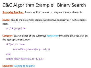 D&C Algorithm Example: Binary Search
Searching Problem: Search for item in a sorted sequence A of n elements
Divide: Divide the n-element input array into two subarray of ≈ n/2 elements
each:
m  (p+q)/2
Conquer: Search either of the subarrays recursively by calling BinarySearch on
the appropriate subarray:
if A[m] > x then
return BinarySearch(A, p, m-1, x)
else
return BinarySearch(A, m+1, q, x)
Combine: Nothing to be done
 
