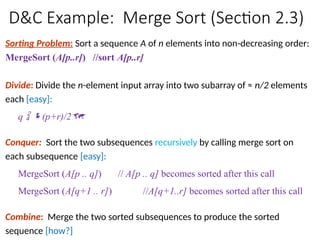 D&C Example: Merge Sort (Section 2.3)
Sorting Problem: Sort a sequence A of n elements into non-decreasing order:
MergeSort (A[p..r]) //sort A[p..r]
Divide: Divide the n-element input array into two subarray of ≈ n/2 elements
each [easy]:
q  (p+r)/2
Conquer: Sort the two subsequences recursively by calling merge sort on
each subsequence [easy]:
MergeSort (A[p .. q]) // A[p .. q] becomes sorted after this call
MergeSort (A[q+1 .. r]) //A[q+1..r] becomes sorted after this call
Combine: Merge the two sorted subsequences to produce the sorted
sequence [how?]
 