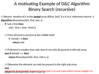A motivating Example of D&C Algorithm
Binary Search (recursive)
// Returns location of x in the sorted array A[first..last] if x is in A, otherwise returns -1
Algorithm BinarySearch(A, first, last, x)
if last ≥ first then
mid = first + (last - first)/2
// If the element is present at the middle itself
if A[mid] = x then
return mid
// If element is smaller than mid, then it can only be present in left sub-array
else if A[mid] > x then
return BinarySearch(A, first, mid-1, x)
// Otherwise the element can only be present in the right sub-array
else
return BinarySearch(A, mid+1, last, x);
Initial call: BinarySearch(A,1,n,key) where key is an user input which is to be sought in A
 