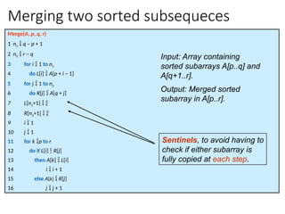 Merging two sorted subsequeces
Merge(A, p, q, r)
1 n1  q – p + 1
2 n2  r – q
3 for i  1 to n1
4 do L[i]  A[p + i – 1]
5 for j  1 to n2
6 do R[j]  A[q + j]
7 L[n1+1]  
8 R[n2+1]  
9 i  1
10 j  1
11 for k p to r
12 do if L[i]  R[j]
13 then A[k]  L[i]
14 i  i + 1
15 else A[k]  R[j]
16 j  j + 1
Sentinels, to avoid having to
check if either subarray is
fully copied at each step.
Input: Array containing
sorted subarrays A[p..q] and
A[q+1..r].
Output: Merged sorted
subarray in A[p..r].
 