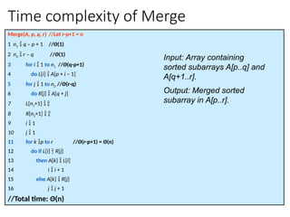 Time complexity of Merge
Merge(A, p, q, r) //Let r-p+1 = n
1 n1  q – p + 1 //Θ(1)
2 n2  r – q //Θ(1)
3 for i  1 to n1 //Θ(q-p+1)
4 do L[i]  A[p + i – 1]
5 for j  1 to n2 //Θ(r-q)
6 do R[j]  A[q + j]
7 L[n1+1]  
8 R[n2+1]  
9 i  1
10 j  1
11 for k p to r //Θ(r-p+1) = Θ(n)
12 do if L[i]  R[j]
13 then A[k]  L[i]
14 i  i + 1
15 else A[k]  R[j]
16 j  j + 1
//Total time: Θ(n)
Input: Array containing
sorted subarrays A[p..q] and
A[q+1..r].
Output: Merged sorted
subarray in A[p..r].
 