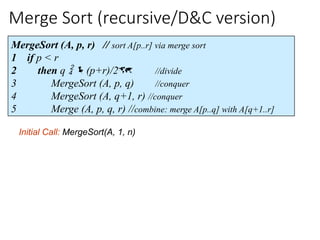 Merge Sort (recursive/D&C version)
MergeSort (A, p, r) // sort A[p..r] via merge sort
1 if p < r
2 then q  (p+r)/2 //divide
3 MergeSort (A, p, q) //conquer
4 MergeSort (A, q+1, r) //conquer
5 Merge (A, p, q, r) //combine: merge A[p..q] with A[q+1..r]
Initial Call: MergeSort(A, 1, n)
 