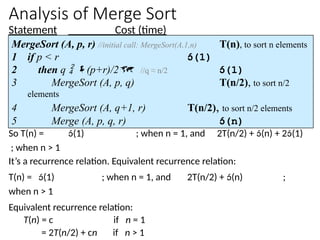 Analysis of Merge Sort
Statement Cost (time)
So T(n) = (1) ; when n = 1, and 2T(n/2) + (n) + 2(1)
; when n > 1
It’s a recurrence relation. Equivalent recurrence relation:
T(n) = (1) ; when n = 1, and 2T(n/2) + (n) ;
when n > 1
Equivalent recurrence relation:
T(n) = c if n = 1
= 2T(n/2) + cn if n > 1
MergeSort (A, p, r) //initial call: MergeSort(A,1,n) T(n), to sort n elements
1 if p < r (1)
2 then q  (p+r)/2 //q ≈ n/2 (1)
3 MergeSort (A, p, q) T(n/2), to sort n/2
elements
4 MergeSort (A, q+1, r) T(n/2), to sort n/2 elements
5 Merge (A, p, q, r) (n)
 