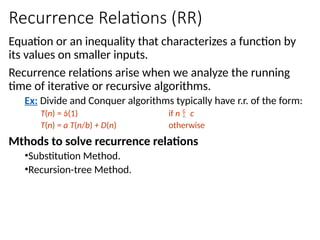 Recurrence Relations (RR)
Equation or an inequality that characterizes a function by
its values on smaller inputs.
Recurrence relations arise when we analyze the running
time of iterative or recursive algorithms.
Ex: Divide and Conquer algorithms typically have r.r. of the form:
T(n) = (1) if n  c
T(n) = a T(n/b) + D(n) otherwise
Mthods to solve recurrence relations
•Substitution Method.
•Recursion-tree Method.
 