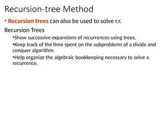 Recursion-tree Method
• Recursion trees can also be used to solve r.r.
Recursion Trees
•Show successive expansions of recurrences using trees.
•Keep track of the time spent on the subproblems of a divide and
conquer algorithm.
•Help organize the algebraic bookkeeping necessary to solve a
recurrence.
 