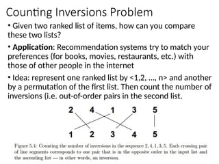 Counting Inversions Problem
• Given two ranked list of items, how can you compare
these two lists?
• Application: Recommendation systems try to match your
preferences (for books, movies, restaurants, etc.) with
those of other people in the internet
• Idea: represent one ranked list by <1,2, …, n> and another
by a permutation of the first list. Then count the number of
inversions (i.e. out-of-order pairs in the second list.
 