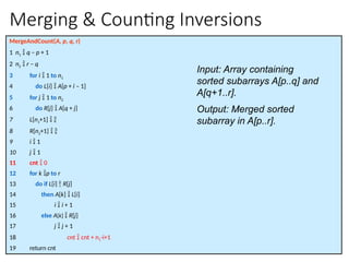 Merging & Counting Inversions
MergeAndCount(A, p, q, r)
1 n1  q – p + 1
2 n2  r – q
3 for i  1 to n1
4 do L[i]  A[p + i – 1]
5 for j  1 to n2
6 do R[j]  A[q + j]
7 L[n1+1]  
8 R[n2+1]  
9 i  1
10 j  1
11 cnt  0
12 for k p to r
13 do if L[i]  R[j]
14 then A[k]  L[i]
15 i  i + 1
16 else A[k]  R[j]
17 j  j + 1
18 cnt  cnt + n1-i+1
19 return cnt
Input: Array containing
sorted subarrays A[p..q] and
A[q+1..r].
Output: Merged sorted
subarray in A[p..r].
 