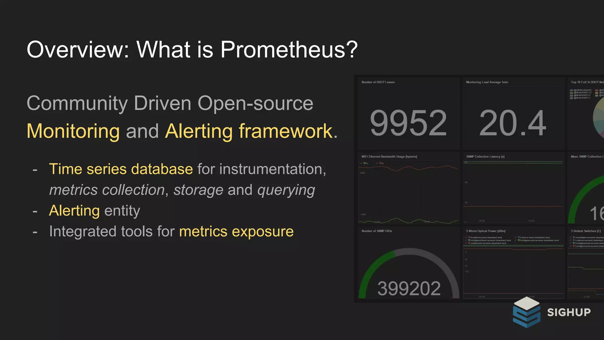 Overview: What is Prometheus?
Community Driven Open-source
Monitoring and Alerting framework.
- Time series database for instrumentation,
metrics collection, storage and querying
- Alerting entity
- Integrated tools for metrics exposure
 