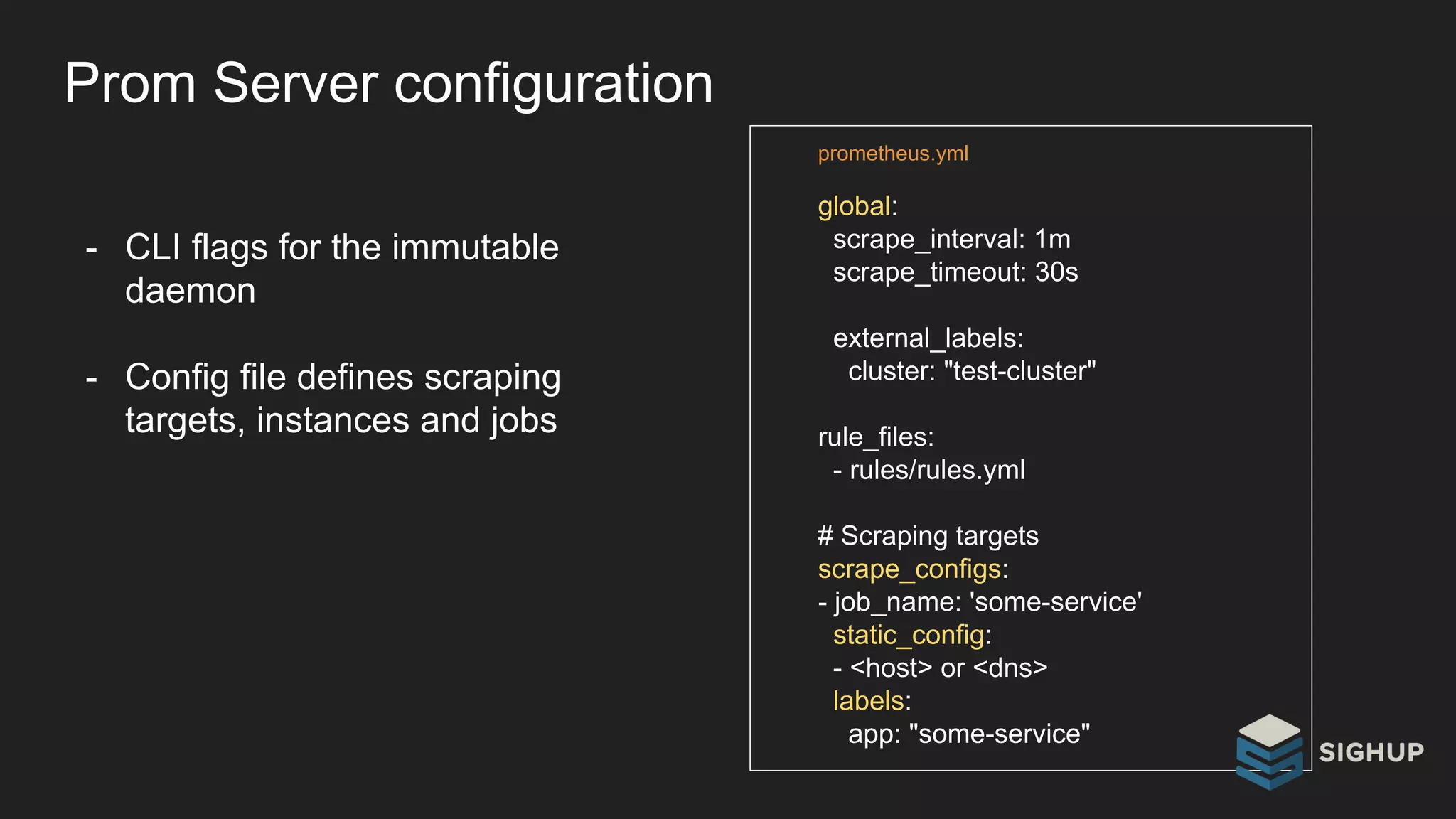 Prom Server configuration
- CLI flags for the immutable
daemon
- Config file defines scraping
targets, instances and jobs
global:
scrape_interval: 1m
scrape_timeout: 30s
external_labels:
cluster: "test-cluster"
rule_files:
- rules/rules.yml
# Scraping targets
scrape_configs:
- job_name: 'some-service'
static_config:
- <host> or <dns>
labels:
app: "some-service"
prometheus.yml
 