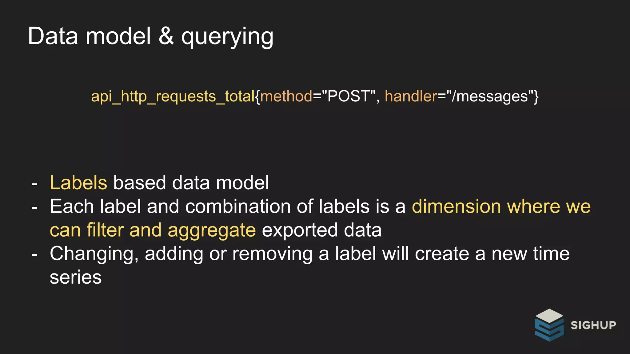 Data model & querying
api_http_requests_total{method="POST", handler="/messages"}
- Labels based data model
- Each label and combination of labels is a dimension where we
can filter and aggregate exported data
- Changing, adding or removing a label will create a new time
series
 