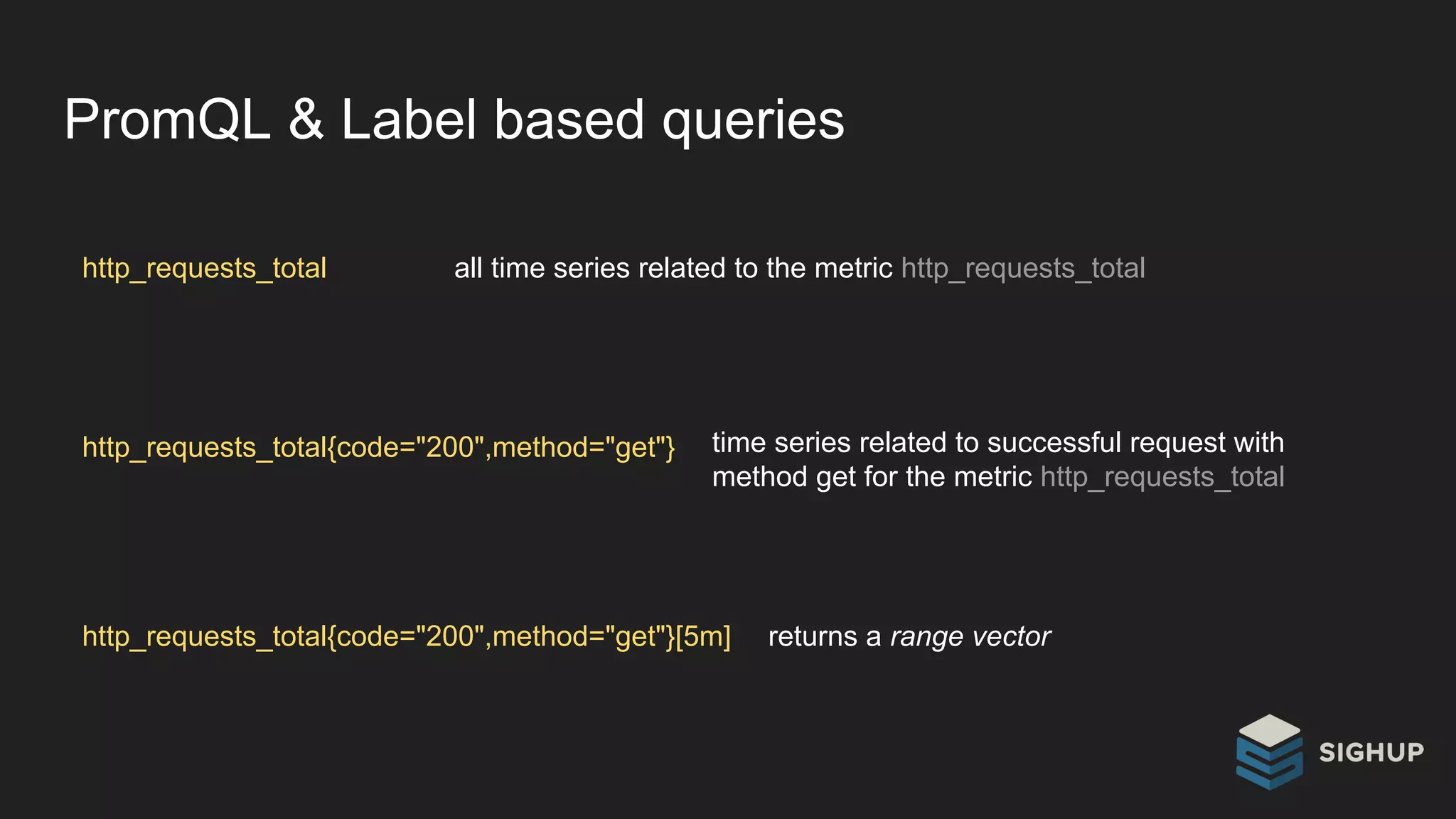 PromQL & Label based queries
http_requests_total all time series related to the metric http_requests_total
http_requests_total{code="200",method="get"} time series related to successful request with
method get for the metric http_requests_total
http_requests_total{code="200",method="get"}[5m] returns a range vector
 