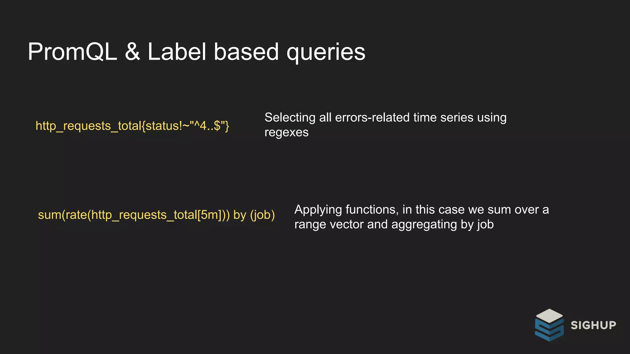 PromQL & Label based queries
http_requests_total{status!~"^4..$"}
Selecting all errors-related time series using
regexes
sum(rate(http_requests_total[5m])) by (job) Applying functions, in this case we sum over a
range vector and aggregating by job
 