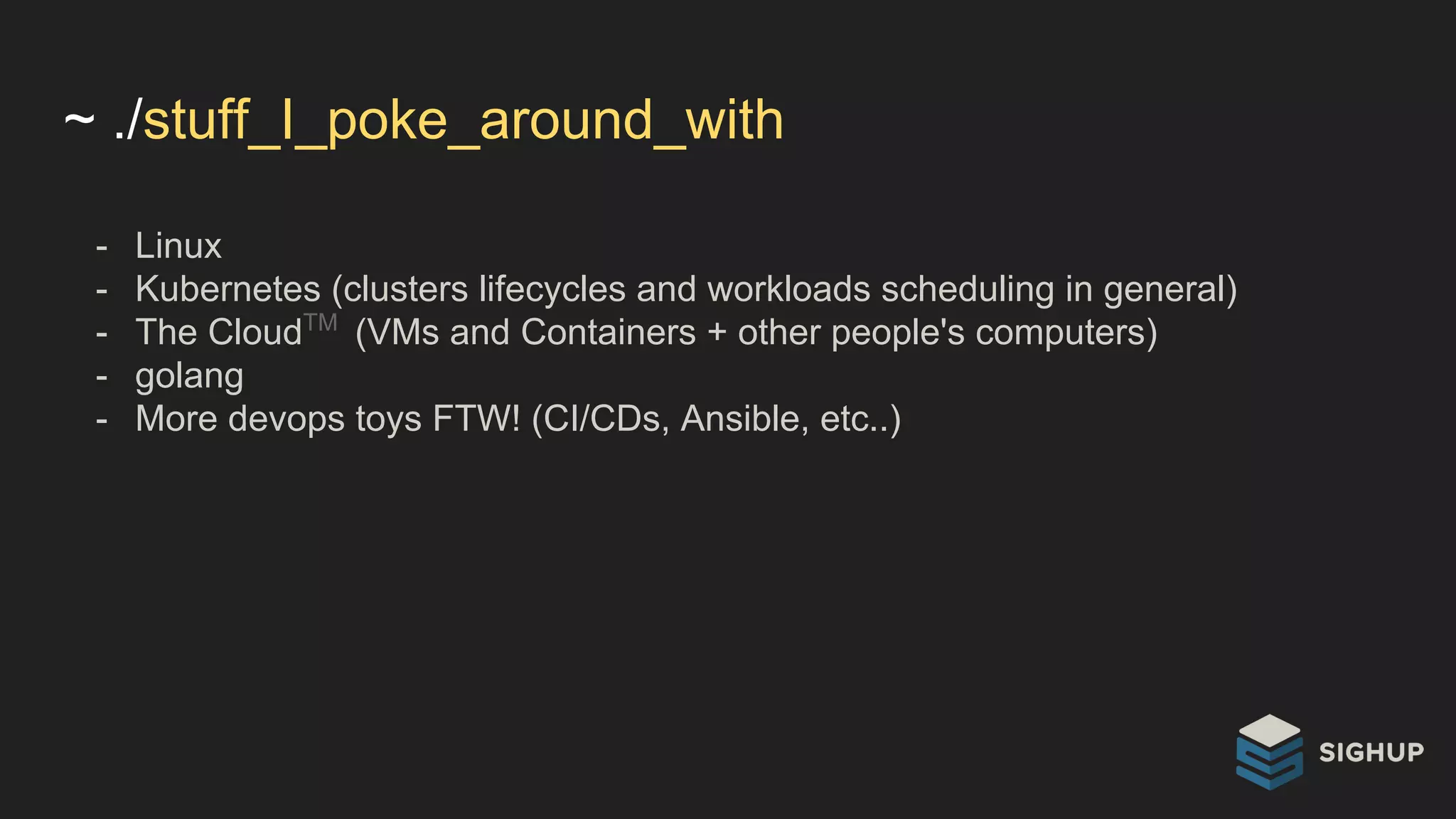 ~ ./stuff_I_poke_around_with
- Linux
- Kubernetes (clusters lifecycles and workloads scheduling in general)
- The CloudTM
(VMs and Containers + other people's computers)
- golang
- More devops toys FTW! (CI/CDs, Ansible, etc..)
 