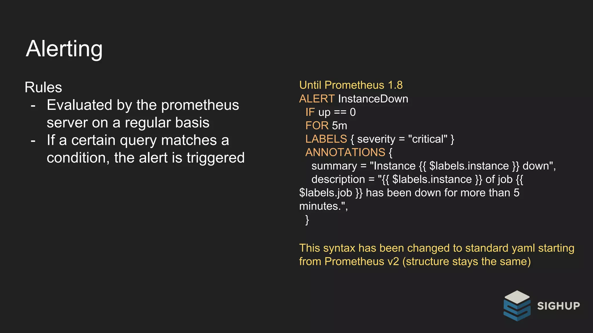 Alerting
Rules
- Evaluated by the prometheus
server on a regular basis
- If a certain query matches a
condition, the alert is triggered
ALERT InstanceDown
IF up == 0
FOR 5m
LABELS { severity = "critical" }
ANNOTATIONS {
summary = "Instance {{ $labels.instance }} down",
description = "{{ $labels.instance }} of job {{
$labels.job }} has been down for more than 5
minutes.",
}
Until Prometheus 1.8
This syntax has been changed to standard yaml starting
from Prometheus v2 (structure stays the same)
 