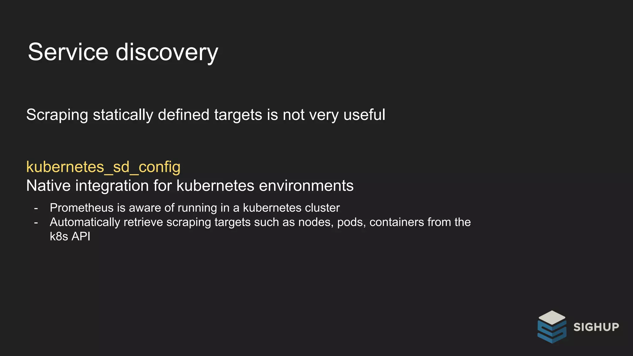Service discovery
Scraping statically defined targets is not very useful
kubernetes_sd_config
Native integration for kubernetes environments
- Prometheus is aware of running in a kubernetes cluster
- Automatically retrieve scraping targets such as nodes, pods, containers from the
k8s API
 