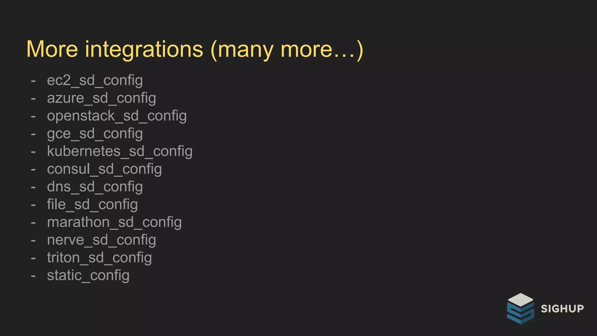 More integrations (many more…)
- ec2_sd_config
- azure_sd_config
- openstack_sd_config
- gce_sd_config
- kubernetes_sd_config
- consul_sd_config
- dns_sd_config
- file_sd_config
- marathon_sd_config
- nerve_sd_config
- triton_sd_config
- static_config
 