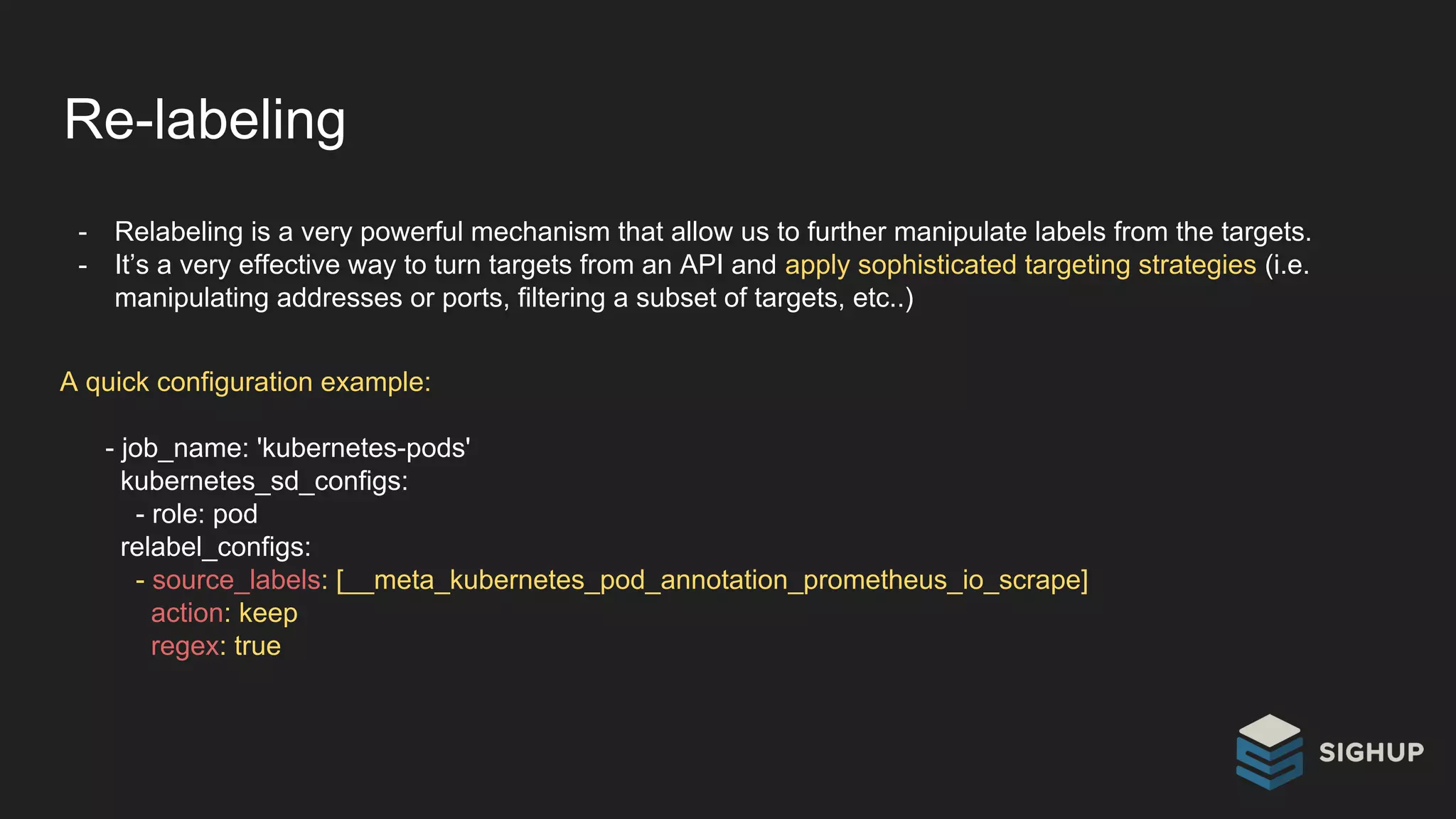 Re-labeling
- Relabeling is a very powerful mechanism that allow us to further manipulate labels from the targets.
- It’s a very effective way to turn targets from an API and apply sophisticated targeting strategies (i.e.
manipulating addresses or ports, filtering a subset of targets, etc..)
A quick configuration example:
- job_name: 'kubernetes-pods'
kubernetes_sd_configs:
- role: pod
relabel_configs:
- source_labels: [__meta_kubernetes_pod_annotation_prometheus_io_scrape]
action: keep
regex: true
 