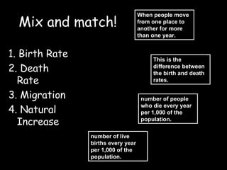 Mix and match! ,[object Object],[object Object],[object Object],[object Object],number of live births every year per 1,000 of the population. When people move from one place to another for more than one year.  This is the difference between the birth and death rates. number of people who die every year per 1,000 of the population. 