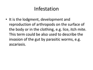 Infestation
• It is the lodgment, development and
reproduction of arthropods on the surface of
the body or in the clothing, e.g. lice, itch mite.
This term could be also used to describe the
invasion of the gut by parasitic worms, e.g.
ascariasis.
 