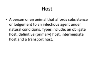Host
• A person or an animal that affords subsistence
or lodgement to an infectious agent under
natural conditions. Types include: an obligate
host, definitive (primary) host, intermediate
host and a transport host.
 