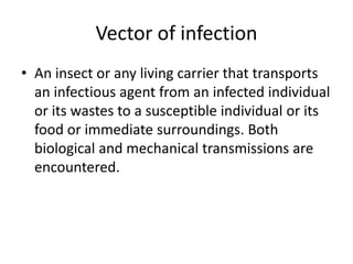 Vector of infection
• An insect or any living carrier that transports
an infectious agent from an infected individual
or its wastes to a susceptible individual or its
food or immediate surroundings. Both
biological and mechanical transmissions are
encountered.
 