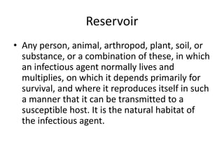 Reservoir
• Any person, animal, arthropod, plant, soil, or
substance, or a combination of these, in which
an infectious agent normally lives and
multiplies, on which it depends primarily for
survival, and where it reproduces itself in such
a manner that it can be transmitted to a
susceptible host. It is the natural habitat of
the infectious agent.
 