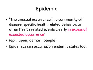 Epidemic
• “The unusual occurrence in a community of
disease, specific health related behavior, or
other health related events clearly in excess of
expected occurrence”
• (epi= upon; demos= people)
• Epidemics can occur upon endemic states too.
 