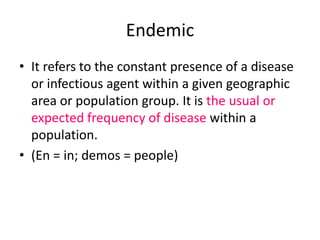 Endemic
• It refers to the constant presence of a disease
or infectious agent within a given geographic
area or population group. It is the usual or
expected frequency of disease within a
population.
• (En = in; demos = people)
 