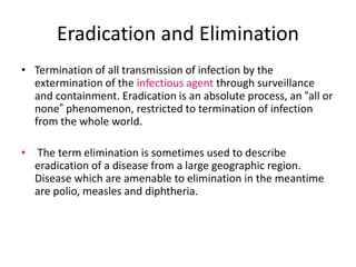 Eradication and Elimination
• Termination of all transmission of infection by the
extermination of the infectious agent through surveillance
and containment. Eradication is an absolute process, an “all or
none” phenomenon, restricted to termination of infection
from the whole world.
• The term elimination is sometimes used to describe
eradication of a disease from a large geographic region.
Disease which are amenable to elimination in the meantime
are polio, measles and diphtheria.
 