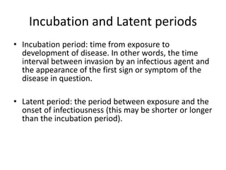 Incubation and Latent periods
• Incubation period: time from exposure to
development of disease. In other words, the time
interval between invasion by an infectious agent and
the appearance of the first sign or symptom of the
disease in question.
• Latent period: the period between exposure and the
onset of infectiousness (this may be shorter or longer
than the incubation period).
 