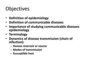 Objectives
• Definition of epidemiology
• Definition of communicable diseases
• Importance of studying communicable diseases
epidemiology
• Terminology
• Dynamics of disease transmission (chain of
infection):
– Human reservoir or source
– Modes of transmission
– Susceptible host
 