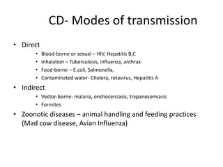 CD- Modes of transmission
• Direct
• Blood-borne or sexual – HIV, Hepatitis B,C
• Inhalation – Tuberculosis, influenza, anthrax
• Food-borne – E.coli, Salmonella,
• Contaminated water- Cholera, rotavirus, Hepatitis A
• Indirect
• Vector-borne- malaria, onchocerciasis, trypanosomiasis
• Formites
• Zoonotic diseases – animal handling and feeding practices
(Mad cow disease, Avian Influenza)
 