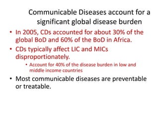 Communicable Diseases account for a
significant global disease burden
• In 2005, CDs accounted for about 30% of the
global BoD and 60% of the BoD in Africa.
• CDs typically affect LIC and MICs
disproportionately.
• Account for 40% of the disease burden in low and
middle income countries
• Most communicable diseases are preventable
or treatable.
 