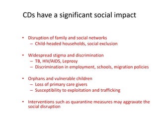 CDs have a significant social impact
• Disruption of family and social networks
– Child-headed households, social exclusion
• Widespread stigma and discrimination
– TB, HIV/AIDS, Leprosy
– Discrimination in employment, schools, migration policies
• Orphans and vulnerable children
– Loss of primary care givers
– Susceptibility to exploitation and trafficking
• Interventions such as quarantine measures may aggravate the
social disruption
 