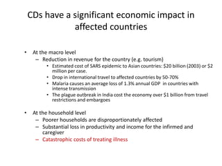 CDs have a significant economic impact in
affected countries
• At the macro level
– Reduction in revenue for the country (e.g. tourism)
• Estimated cost of SARS epidemic to Asian countries: $20 billion (2003) or $2
million per case.
• Drop in international travel to affected countries by 50-70%
• Malaria causes an average loss of 1.3% annual GDP in countries with
intense transmission
• The plague outbreak in India cost the economy over $1 billion from travel
restrictions and embargoes
• At the household level
– Poorer households are disproportionately affected
– Substantial loss in productivity and income for the infirmed and
caregiver
– Catastrophic costs of treating illness
 