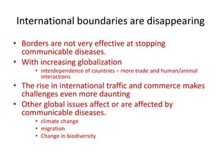 International boundaries are disappearing
• Borders are not very effective at stopping
communicable diseases.
• With increasing globalization
• interdependence of countries – more trade and human/animal
interactions
• The rise in international traffic and commerce makes
challenges even more daunting
• Other global issues affect or are affected by
communicable diseases.
• climate change
• migration
• Change in biodiversity
 