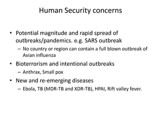 Human Security concerns
• Potential magnitude and rapid spread of
outbreaks/pandemics. e.g. SARS outbreak
– No country or region can contain a full blown outbreak of
Avian influenza
• Bioterrorism and intentional outbreaks
– Anthrax, Small pox
• New and re-emerging diseases
– Ebola, TB (MDR-TB and XDR-TB), HPAI, Rift valley fever.
 