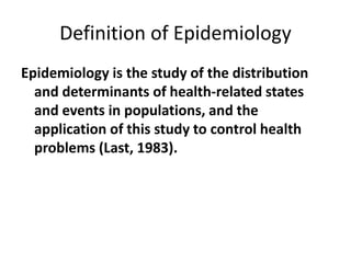 Definition of Epidemiology
Epidemiology is the study of the distribution
and determinants of health-related states
and events in populations, and the
application of this study to control health
problems (Last, 1983).
 