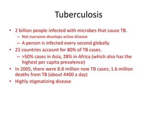 Tuberculosis
• 2 billion people infected with microbes that cause TB.
– Not everyone develops active disease
– A person is infected every second globally
• 22 countries account for 80% of TB cases.
– >50% cases in Asia, 28% in Africa (which also has the
highest per capita prevalence)
• In 2005, there were 8.8 million new TB cases; 1.6 million
deaths from TB (about 4400 a day)
• Highly stigmatizing disease
 