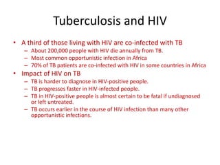 Tuberculosis and HIV
• A third of those living with HIV are co-infected with TB
– About 200,000 people with HIV die annually from TB.
– Most common opportunistic infection in Africa
– 70% of TB patients are co-infected with HIV in some countries in Africa
• Impact of HIV on TB
– TB is harder to diagnose in HIV-positive people.
– TB progresses faster in HIV-infected people.
– TB in HIV-positive people is almost certain to be fatal if undiagnosed
or left untreated.
– TB occurs earlier in the course of HIV infection than many other
opportunistic infections.
 