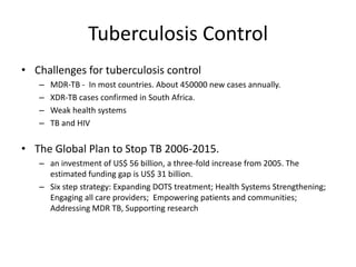 Tuberculosis Control
• Challenges for tuberculosis control
– MDR-TB - In most countries. About 450000 new cases annually.
– XDR-TB cases confirmed in South Africa.
– Weak health systems
– TB and HIV
• The Global Plan to Stop TB 2006-2015.
– an investment of US$ 56 billion, a three-fold increase from 2005. The
estimated funding gap is US$ 31 billion.
– Six step strategy: Expanding DOTS treatment; Health Systems Strengthening;
Engaging all care providers; Empowering patients and communities;
Addressing MDR TB, Supporting research
 