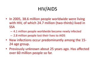 HIV/AIDS
• In 2005, 38.6 million people worldwide were living
with HIV, of which 24.7 million (two-thirds) lived in
SSA
– 4.1 million people worldwide became newly infected
– 2.8 million people lost their lives to AIDS
• New infections occur predominantly among the 15-
24 age group.
• Previously unknown about 25 years ago. Has affected
over 60 million people so far.
 